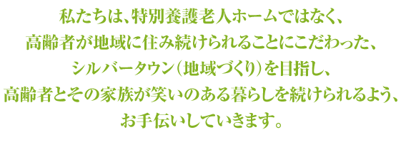 私たちは、特別養護老人ホームではなく、
高齢者が地域に住み続けられることにこだわった、
シルバータウン（地域づくり）を目指し、
高齢者とその家族が笑いのある暮らしを続けられるよう、
お手伝いしていきます。