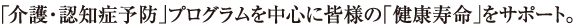 「介護・認知症予防」プログラムを中心に皆様の「健康寿命」をサポート。